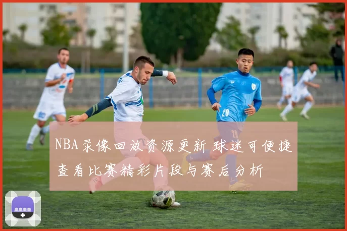NBA录像回放资源更新 球迷可便捷查看比赛精彩片段与赛后分析