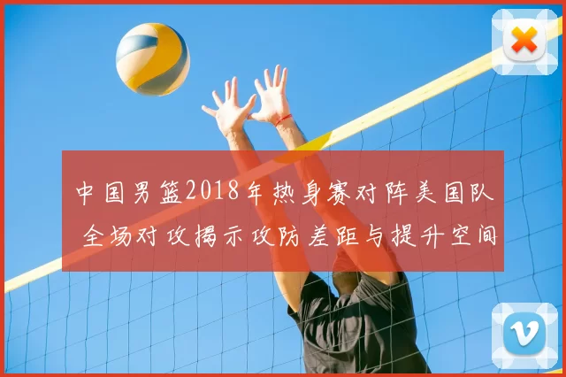 中国男篮2018年热身赛对阵美国队 全场对攻揭示攻防差距与提升空间
