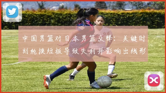 中国男篮对日本男篮交锋：关键时刻轮换短板导致失利并影响出线形势