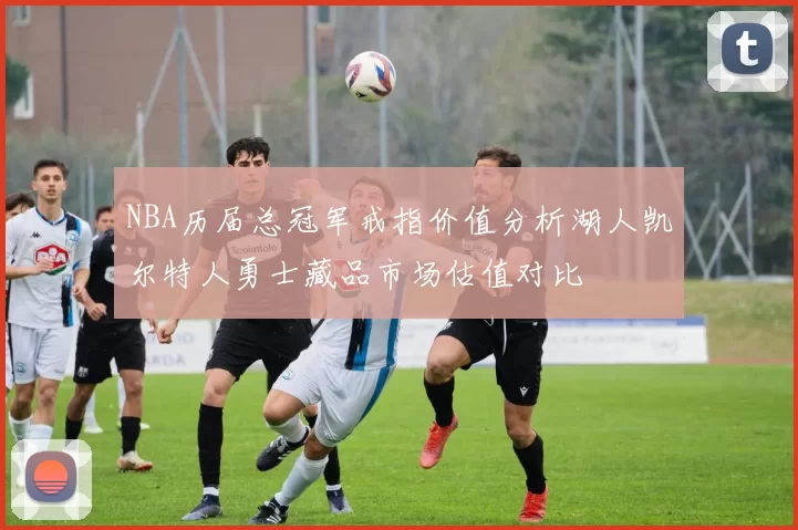 NBA历届总冠军戒指价值分析湖人凯尔特人勇士藏品市场估值对比