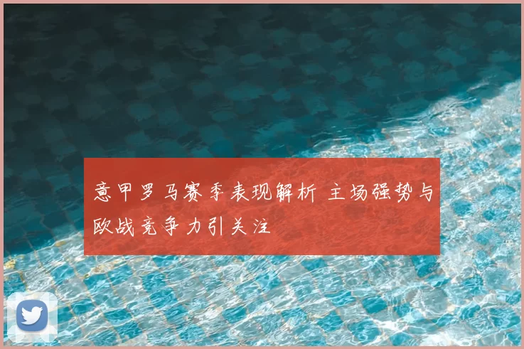 意甲罗马赛季表现解析 主场强势与欧战竞争力引关注