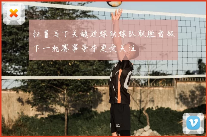 拉鲁马丁关键进球助球队取胜晋级下一轮赛事争夺更受关注