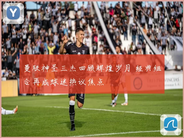 曼联神圣三杰回顾辉煌岁月 经典组合再成球迷热议焦点