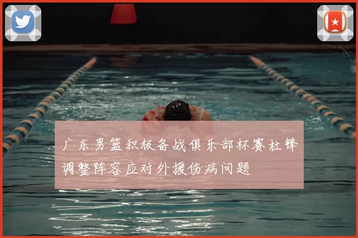 广东男篮积极备战俱乐部杯赛杜锋调整阵容应对外援伤病问题