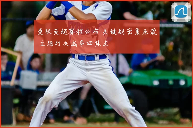 曼联英超赛程公布 关键战密集来袭 主场对决成争四焦点