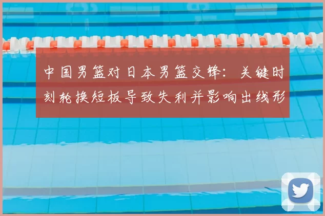 中国男篮对日本男篮交锋：关键时刻轮换短板导致失利并影响出线形势