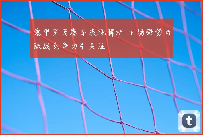 意甲罗马赛季表现解析 主场强势与欧战竞争力引关注