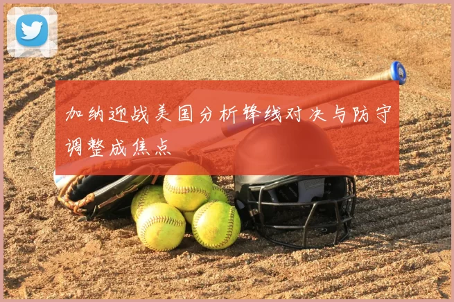 加纳迎战美国分析锋线对决与防守调整成焦点