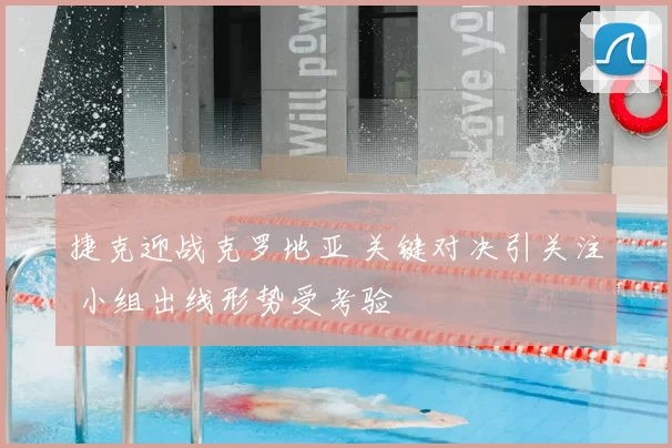 捷克迎战克罗地亚 关键对决引关注 小组出线形势受考验