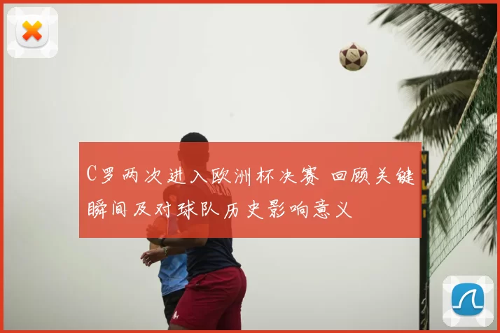 C罗两次进入欧洲杯决赛 回顾关键瞬间及对球队历史影响意义