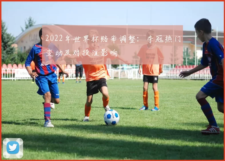 2022年世界杯赔率调整：夺冠热门变动及对投注影响