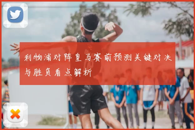 利物浦对阵皇马赛前预测关键对决与胜负看点解析