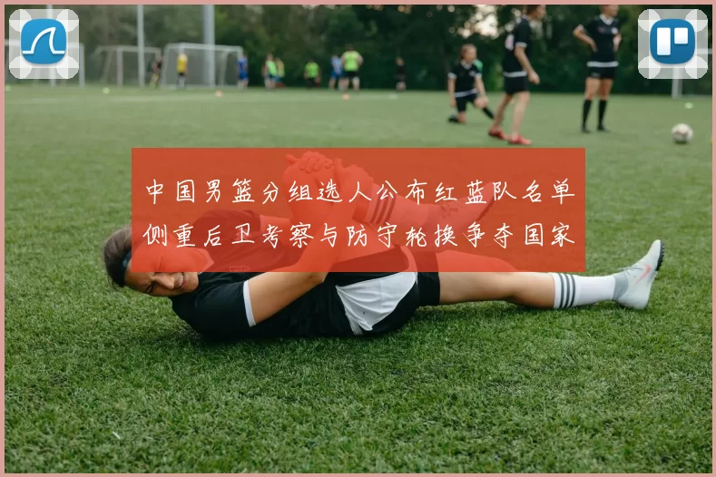 中国男篮分组选人公布红蓝队名单侧重后卫考察与防守轮换争夺国家队席位