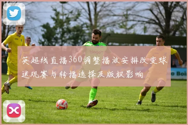 英超线直播360调整播放安排改变球迷观赛与转播选择及版权影响