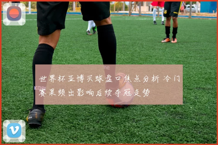 世界杯亚博买球盘口焦点分析 冷门赛果频出影响后续夺冠走势