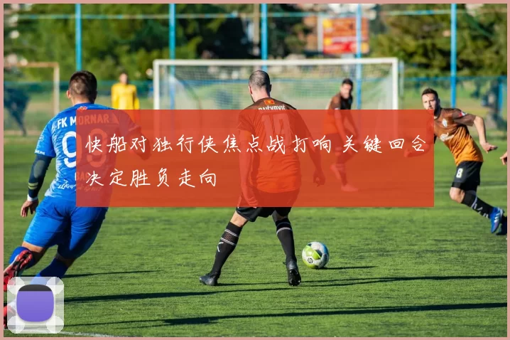 快船对独行侠焦点战打响 关键回合决定胜负走向