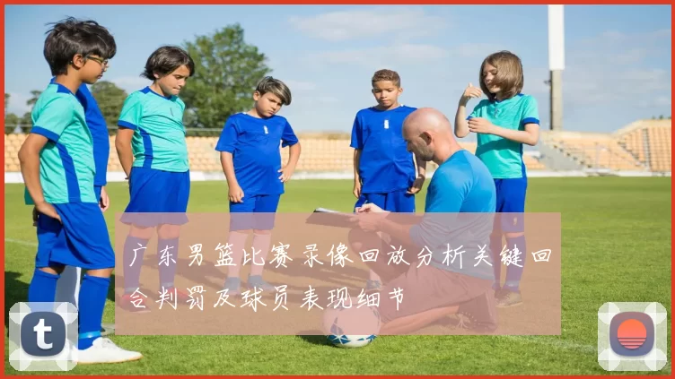 广东男篮比赛录像回放分析关键回合判罚及球员表现细节