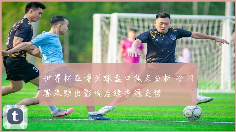 世界杯亚博买球盘口焦点分析 冷门赛果频出影响后续夺冠走势