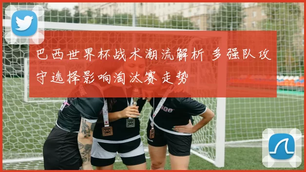 巴西世界杯战术潮流解析 多强队攻守选择影响淘汰赛走势