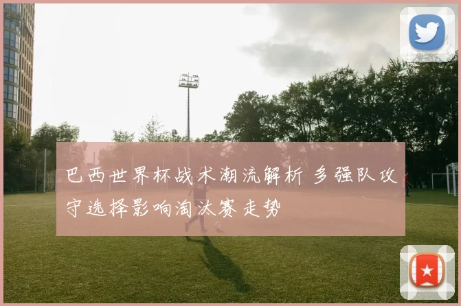 巴西世界杯战术潮流解析 多强队攻守选择影响淘汰赛走势