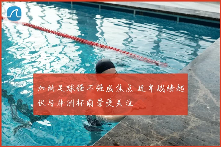 加纳足球强不强成焦点 近年战绩起伏与非洲杯前景受关注