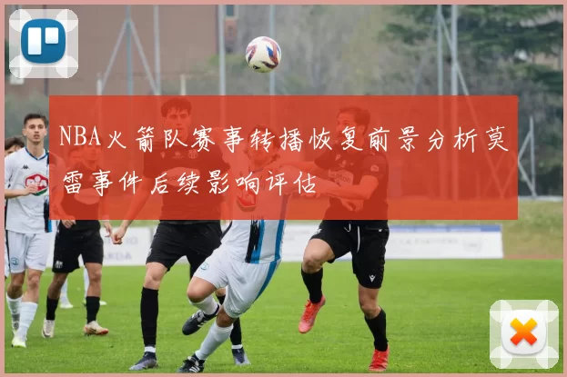 NBA火箭队赛事转播恢复前景分析莫雷事件后续影响评估