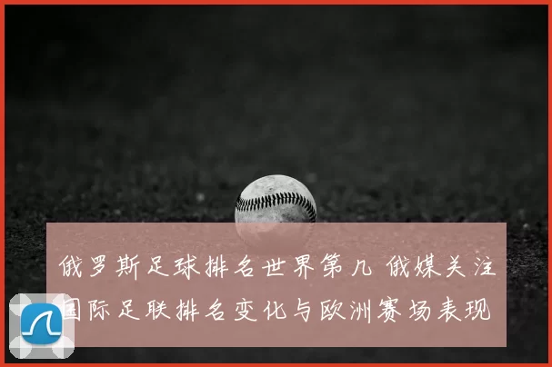 俄罗斯足球排名世界第几 俄媒关注国际足联排名变化与欧洲赛场表现