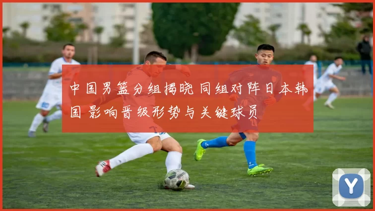 中国男篮分组揭晓 同组对阵日本韩国 影响晋级形势与关键球员