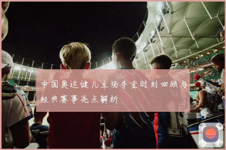 中国奥运健儿主场夺金时刻回顾与经典赛事亮点解析