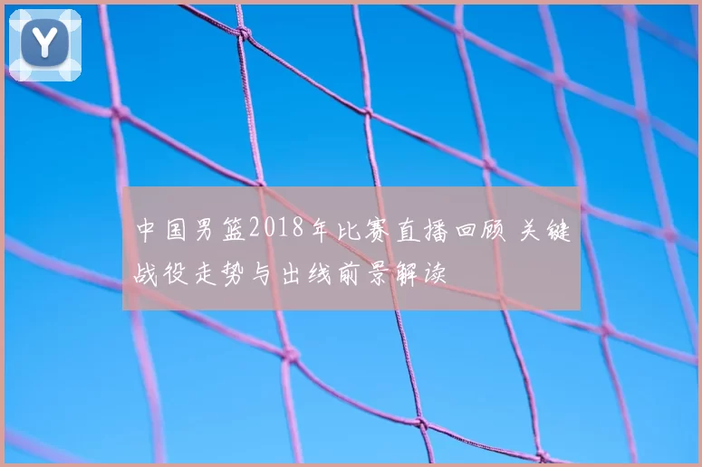 中国男篮2018年比赛直播回顾 关键战役走势与出线前景解读