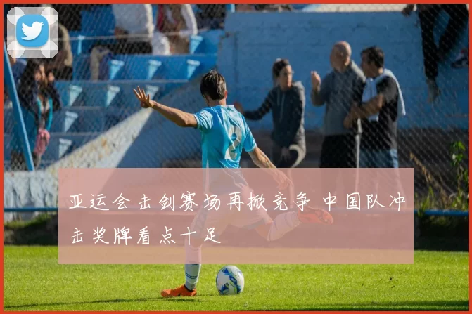 亚运会击剑赛场再掀竞争 中国队冲击奖牌看点十足