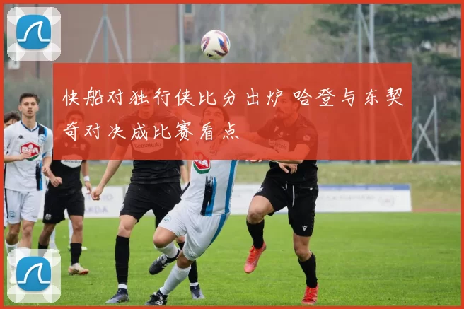 快船对独行侠比分出炉 哈登与东契奇对决成比赛看点
