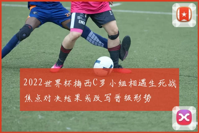 2022世界杯梅西C罗小组相遇生死战焦点对决结果或改写晋级形势