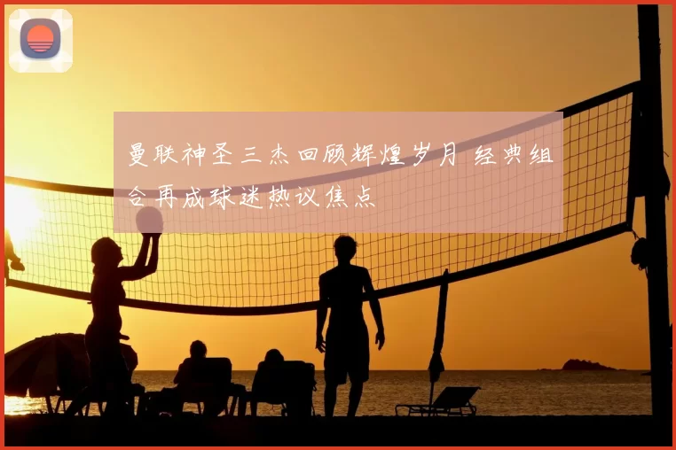 曼联神圣三杰回顾辉煌岁月 经典组合再成球迷热议焦点