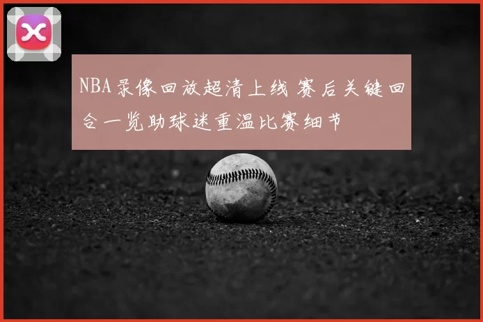 NBA录像回放超清上线 赛后关键回合一览助球迷重温比赛细节