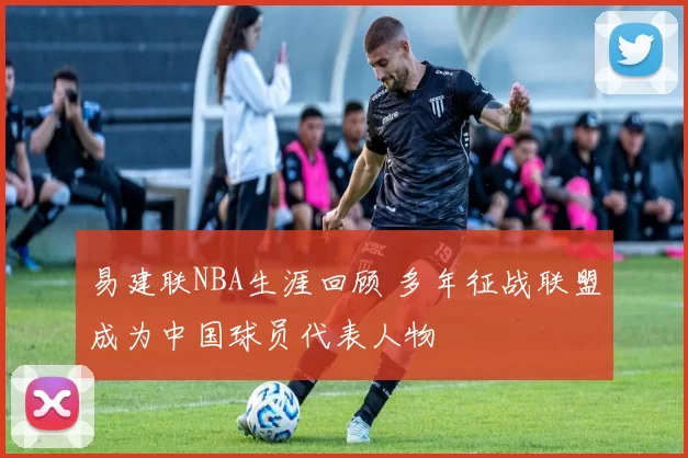 易建联NBA生涯回顾 多年征战联盟成为中国球员代表人物
