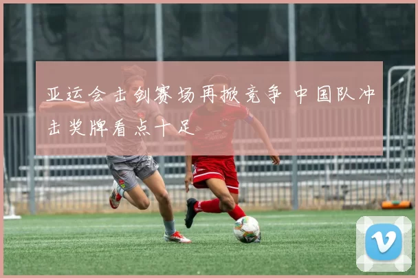 亚运会击剑赛场再掀竞争 中国队冲击奖牌看点十足