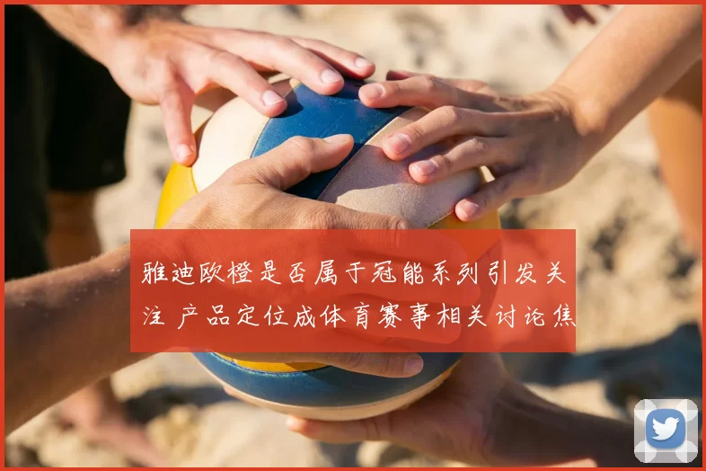 雅迪欧橙是否属于冠能系列引发关注 产品定位成体育赛事相关讨论焦点