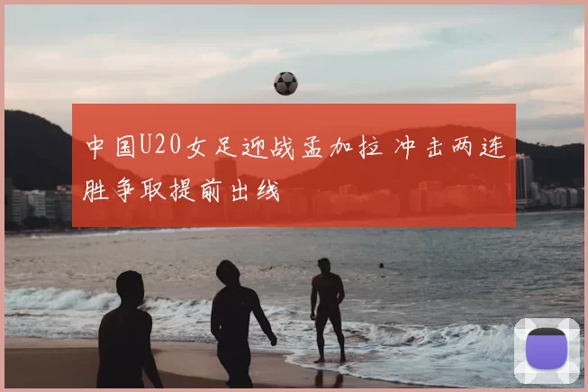 中国U20女足迎战孟加拉 冲击两连胜争取提前出线