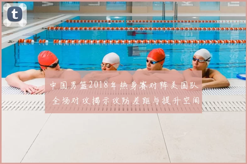中国男篮2018年热身赛对阵美国队 全场对攻揭示攻防差距与提升空间