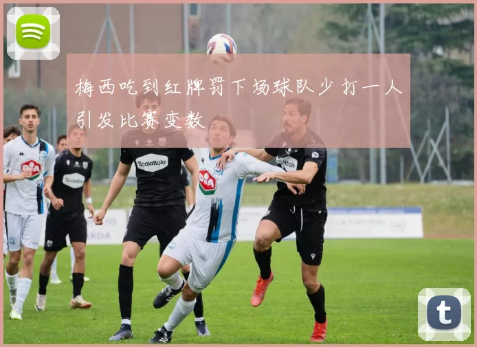 梅西吃到红牌罚下场球队少打一人引发比赛变数