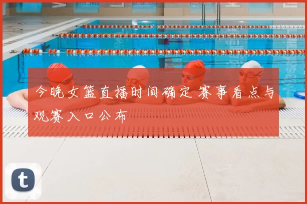 今晚女篮直播时间确定 赛事看点与观赛入口公布