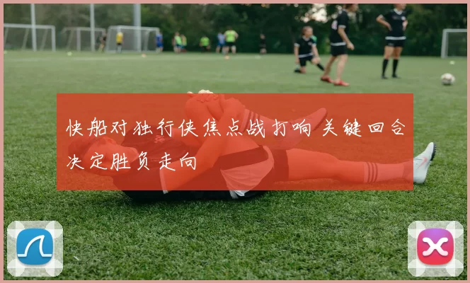 快船对独行侠焦点战打响 关键回合决定胜负走向