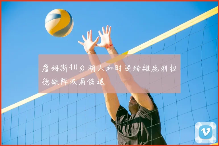 詹姆斯40分湖人加时逆转雄鹿利拉德缺阵浓眉伤退