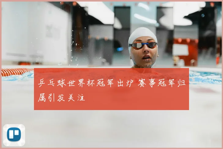 乒乓球世界杯冠军出炉 赛事冠军归属引发关注