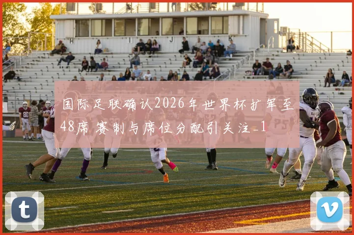 国际足联确认2026年世界杯扩军至48席 赛制与席位分配引关注_1