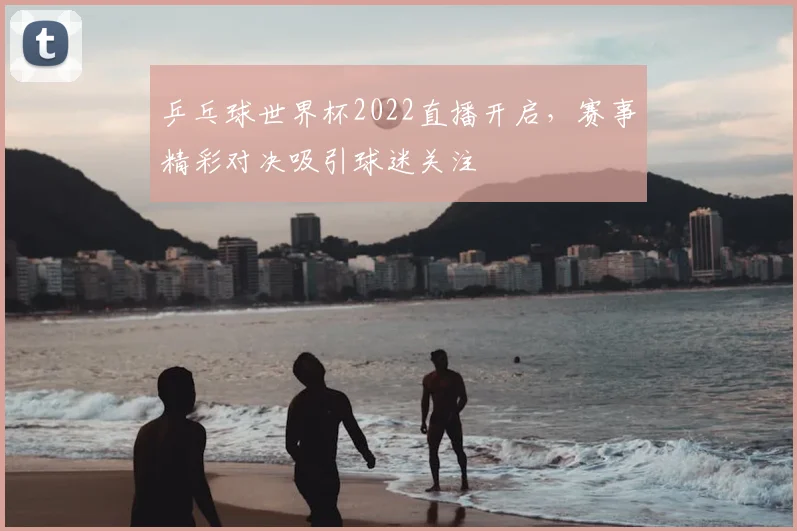 乒乓球世界杯2022直播开启，赛事精彩对决吸引球迷关注
