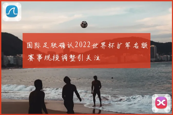 国际足联确认2022世界杯扩军名额 赛事规模调整引关注