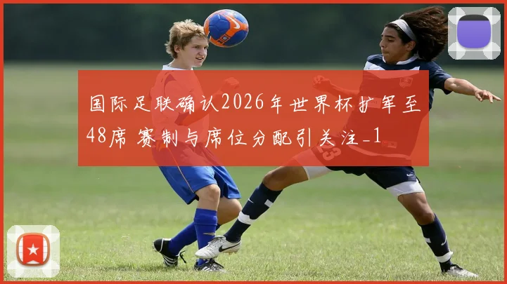 国际足联确认2026年世界杯扩军至48席 赛制与席位分配引关注_1