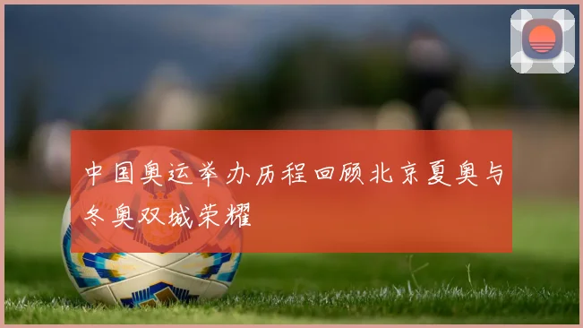 中国奥运举办历程回顾北京夏奥与冬奥双城荣耀